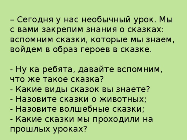 – Сегодня у нас необычный урок. Мы с вами закрепим знания о сказках: вспомним сказки, которые мы знаем, войдем в образ героев в сказке.   - Ну ка ребята, давайте вспомним, что же такое сказка?  - Какие виды сказок вы знаете?  - Назовите сказки о животных;  - Назовите волшебные сказки;  - Какие сказки мы проходили на прошлых уроках? 