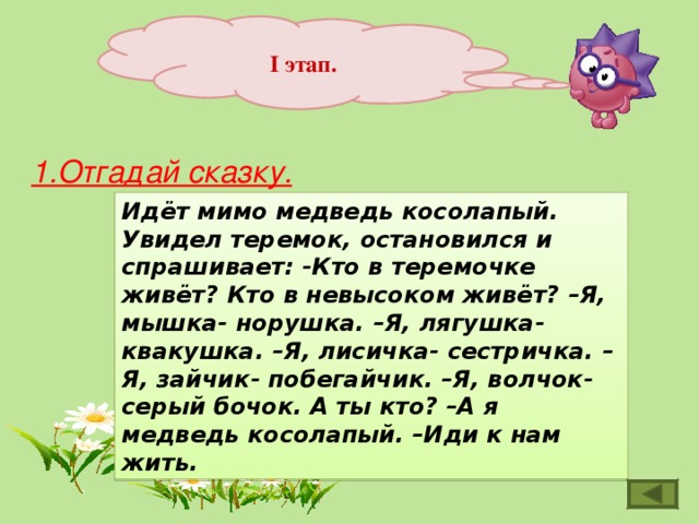 I этап. 1.Отгадай сказку. Идёт мимо медведь косолапый. Увидел теремок, остановился и спрашивает: -Кто в теремочке живёт? Кто в невысоком живёт? –Я, мышка- норушка. –Я, лягушка-квакушка. –Я, лисичка- сестричка. –Я, зайчик- побегайчик. –Я, волчок- серый бочок. А ты кто? –А я медведь косолапый. –Иди к нам жить. 