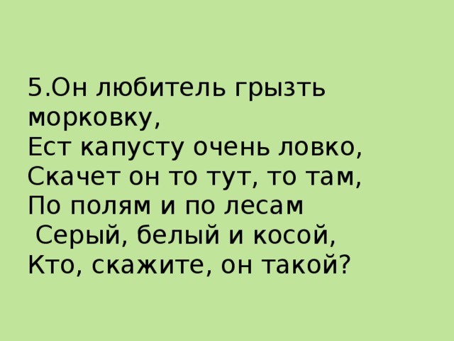 5.Он любитель грызть морковку,  Ест капусту очень ловко,  Скачет он то тут, то там,  По полям и по лесам  Серый, белый и косой,  Кто, скажите, он такой? 