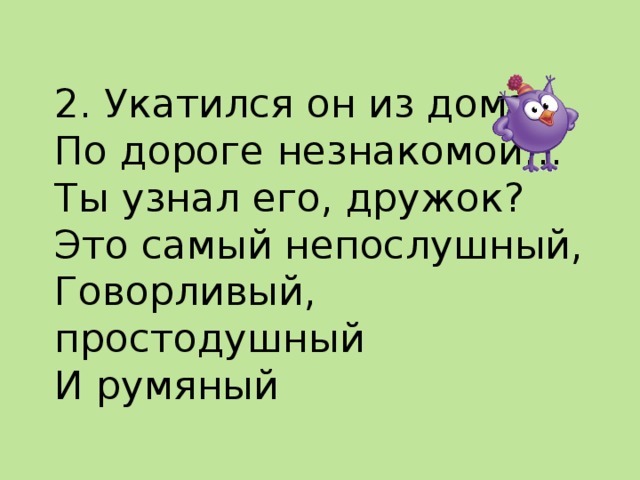  2. Укатился он из дома  По дороге незнакомой…  Ты узнал его, дружок?  Это самый непослушный,  Говорливый, простодушный  И румяный    