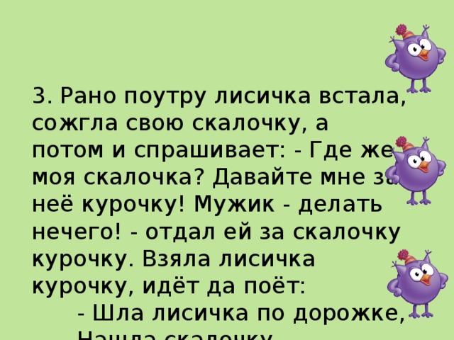   3. Рано поутру лисичка встала, сожгла свою скалочку, а потом и спрашивает: - Где же моя скалочка? Давайте мне за неё курочку! Мужик - делать нечего! - отдал ей за скалочку курочку. Взяла лисичка курочку, идёт да поёт:   - Шла лисичка по дорожке,   Нашла скалочку.   За скалочку взяла курочку!    