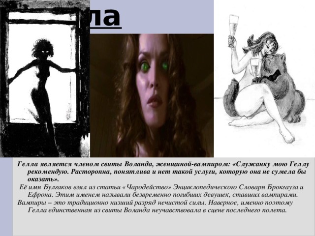 Гелла Гелла является членом свиты Воланда, женщиной-вампиром: «Служанку мою Геллу рекомендую. Расторопна, понятлива и нет такой услуги, которую она не сумела бы оказать».  Её имя Булгаков взял из статьи «Чародейство» Энциклопедического Словаря Брокгауза и Ефрона. Этим именем называли безвременно погибших девушек, ставших вампирами. Вампиры – это традиционно низший разряд нечистой силы. Наверное, именно поэтому Гелла единственная из свиты Воланда неучавствовала в сцене последнего полета.  