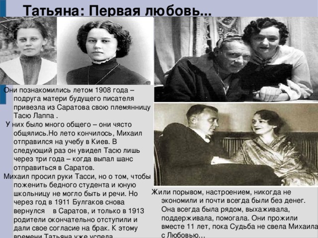 Татьяна: Первая любовь... Они познакомились летом 1908 года – подруга матери будущего писателя привезла из Саратова свою племянницу Тасю Лаппа .  У них было много общего – они чясто общялись.Но лето кончилось, Михаил отправился на учебу в Киев. В следующий раз он увидел Тасю лишь через три года – когда выпал шанс отправиться в Саратов. Михаил просил руки Тасси, но о том, чтобы поженить бедного студента и юную школьницу не могло быть и речи. Но через год в 1911 Булгаков снова вернулся в Саратов, и только в 1913 родители окончательно отступили и дали свое согласие на брак. К этому времени Татьяна уже успела забеременеть и сделать аборт. Жили порывом, настроением, никогда не экономили и почти всегда были без денег. Она всегда была рядом, выхаживала, поддерживала, помогала. Они прожили вместе 11 лет, пока Судьба не свела Михаила с Любовью… 