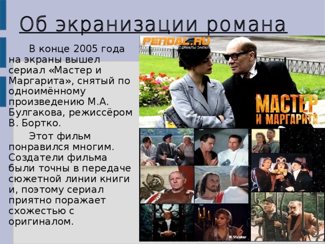 16 Об экранизации романа В конце 2005 года на экраны вышел сериал «Мастер и Маргарита», снятый по одноимённому произведению М.А. Булгакова, режиссёром В. Бортко. Этот фильм понравился многим. Создатели фильма были точны в передаче сюжетной линии книги и, поэтому сериал приятно поражает схожестью с оригиналом. 