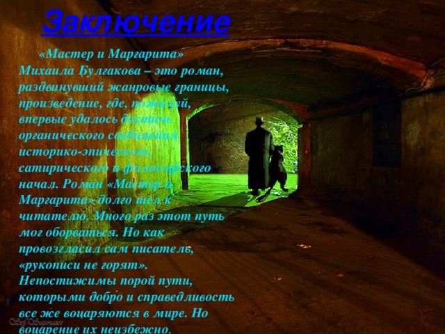Заключение   «Мастер и Маргарита» Михаила Булгакова – это роман, раздвинувший жанровые границы, произведение, где, пожалуй, впервые удалось достичь органического соединения историко-эпического, сатирического и философского начал. Роман «Мастер и Маргарита» долго шел к читателю. Много раз этот путь мог оборваться. Но как провозгласил сам писатель, «рукописи не горят». Непостижимы порой пути, которыми добро и справедливость все же воцаряются в мире. Но воцарение их неизбежно .  