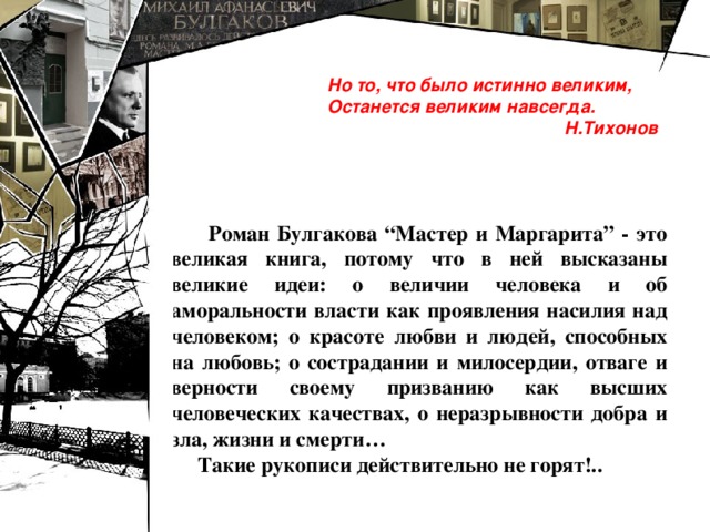 Но то, что было истинно великим, Останется великим навсегда.  Н.Тихонов  Роман Булгакова “Мастер и Маргарита” - это великая книга, потому что в ней высказаны великие идеи: о величии человека и об аморальности власти как проявления насилия над человеком; о красоте любви и людей, способных на любовь; о сострадании и милосердии, отваге и верности своему призванию как высших человеческих качествах, о неразрывности добра и зла, жизни и смерти…  Такие рукописи действительно не горят!.. 