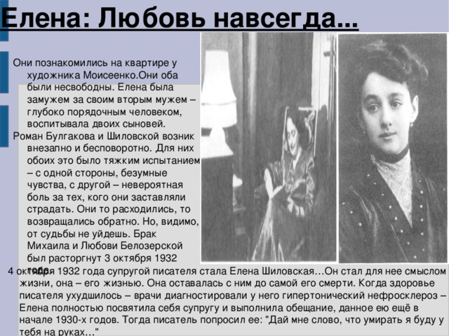 Елена: Любовь навсегда... Они познакомились на квартире у художника Моисеенко.Они оба были несвободны. Елена была замужем за своим вторым мужем – глубоко порядочным человеком, воспитывала двоих сыновей. Роман Булгакова и Шиловской возник внезапно и бесповоротно. Для них обоих это было тяжким испытанием – с одной стороны, безумные чувства, с другой – невероятная боль за тех, кого они заставляли страдать. Они то расходились, то возвращались обратно. Но, видимо, от судьбы не уйдешь. Брак Михаила и Любови Белозерской был расторгнут 3 октября 1932 года.  4 октября 1932 года супругой писателя стала Елена Шиловская…Он стал для нее смыслом жизни, она – его жизнью. Она оставалась с ним до самой его смерти. Когда здоровье писателя ухудшилось – врачи диагностировали у него гипертонический нефросклероз – Елена полностью посвятила себя супругу и выполнила обещание, данное ею ещё в начале 1930-х годов. Тогда писатель попросил ее: 
