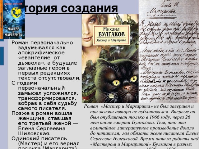 История создания Роман первоначально задумывался как апокрифическое «евангелие от дьявола», а будущие заглавные герои в первых редакциях текста отсутствовали. С годами первоначальный замысел усложнялся, трансформировался, вобрав в себя судьбу самого писателя. Позже в роман вошла женщина, ставшая его третьей женой — Елена Сергеевна Шиловская. Одинокий писатель (Мастер) и его верная подруга (Маргарита) станут не менее важны, чем центральные персонажи мировой истории человечества. Роман «Мастер и Маргарита» не был завершен и при жизни автора не публиковался. Впервые он был опубликован только в 1966 году, через 26 лет после смерти Булгакова. Тем, что это величайшее литературное произведение дошло до читателя, мы обязаны жене писателя Елене Сергеевне Булгаковой . Время начала работы над «Мастером и Маргаритой» Булгаков в разных рукописях датировал то 1928, то 1929 г. 