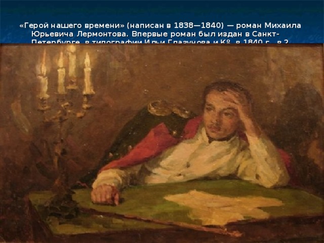 «Герой нашего времени» (написан в 1838—1840) — роман Михаила Юрьевича Лермонтова. Впервые роман был издан в Санкт-Петербурге, в типографии Ильи Глазунова и Кº, в 1840 г., в 2 книгах. Тираж 1000 экземпляров 