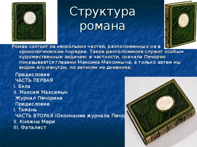 Структура романа Роман состоит из нескольких частей, расположенных не в хронологическом порядке. Такое расположение служит особым художественным задачам: в частности, сначала Печорин показывается глазами Максима Максимыча, а только затем мы видим его изнутри, по записям из дневника. Предисловие ЧАСТЬ ПЕРВАЯ I. Бэла II. Максим Максимыч Журнал Печорина Предисловие I. Тамань ЧАСТЬ ВТОРАЯ (Окончание журнала Печорина) II. Княжна Мери III. Фаталист 