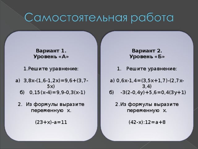 Вариант 1. Уровень «А» Вариант 2. Уровень «Б» 1. Решите уравнение: а) 0,6х-1,4=(3,5х+1,7)-(2,7х-3,4)  б) -3(2-0,4у)+5,6=0,4(3у+1) Решите уравнение: Из формулы выразите переменную х.  а) 3,8х-(1,6-1,2х)=9,6+(3,7-5х)  б) 0,15(х-4)=9,9-0,3(х-1) 2. Из формулы выразите переменную х. (23+х)-а=11 (42-х):12=а+8 