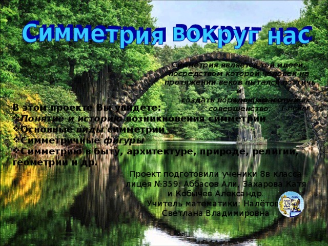 С имметрия является той идеей, посредством которой человек на протяжении веков пытался постичь и создать порядок, красоту и совершенство. Немецкий математик Г.Вейль В этом проекте Вы увидете: Понятие и историю возникновения симметрии Основные виды симметрии Симметричные фигуры Симметрию в быту, архитектуре, природе, религии, геометрии и др. Проект подготовили ученики 8в класса лицея №359: Аббасов Али, Захарова Катя и Кобычев Александр. Учитель математики: Налётова Светлана Владимировна 