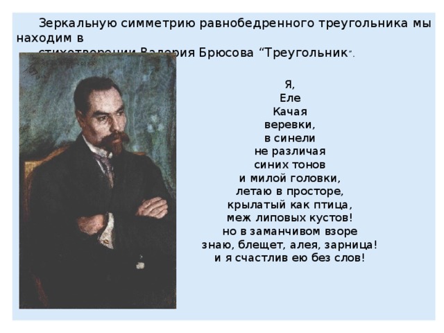 Зеркальную симметрию равнобедренного треугольника мы находим в стихотворении Валерия Брюсова “Треугольник ” . Я, Еле Качая веревки, в синели не различая синих тонов и милой головки, летаю в просторе, крылатый как птица, меж липовых кустов! но в заманчивом взоре знаю, блещет, алея, зарница! и я счастлив ею без слов! 