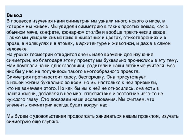 Вывод В процессе изучения нами симметрии мы узнали много нового о мире, в котором мы живем. Мы увидели симметрию в таких простых вещах, как в обычном мяче, конфете, фонарном столбе и вообще практически везде! Также мы увидели симметрию в животных и цветах, стихотворениях и в прозе, в молекулах и в атомах, в архитектуре и живописи, и даже в самом человеке. На уроках геометрии отводится очень мало времени для изучения симметрии, но благодаря этому проекту мы буквально прониклись в эту тему. Нам помогали наши одноклассники, родители и наши любимые учителя. Без них бы у нас не получилось такого многообразного проекта. Симметрия противостоит хаосу, беспорядку. Она присутствует в нашей жизни буквально во всём, но мы настолько к ней привыкли, что не замечаем этого. Но как бы мы к ней не относились, она есть в нашей жизни, добавляя в неё мир, спокойствие и состояние чего-то не чуждого глазу. Это доказали наши исследования. Мы считаем, что элементы симметрии всегда будет вокруг нас.   Мы будем с удовольствием продолжать заниматься нашим проектом, изучать симметрию еще глубже. 