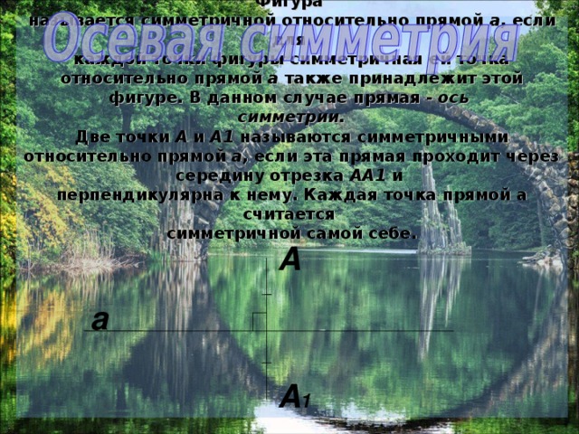 Осевая симметрия - это симметрия относительно прямой. Фигура  называется симметричной относительно прямой а , если для  каждой точки фигуры симметричная ей точка относительно прямой а также принадлежит этой фигуре. В данном случае прямая - ось  симметрии.  Две точки А и А1 называются симметричными относительно прямой а , если эта прямая проходит через середину отрезка АА1 и  перпендикулярна к нему. Каждая точка прямой а считается  симметричной самой себе.   A a A 1 