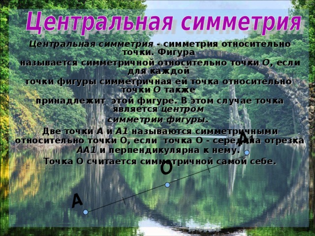 О A 1 A Центральная симметрия - симметрия относительно точки. Фигура называется симметричной относительно точки О , если для каждой точки фигуры симметричная ей точка относительно точки О также принадлежит этой фигуре. В этом случае точка является центром симметрии фигуры.  Две точки А и А1 называются симметричными относительно точки О, если точка О - середина отрезка АА1 и перпендикулярна к нему. Точка О считается симметричной самой себе.  