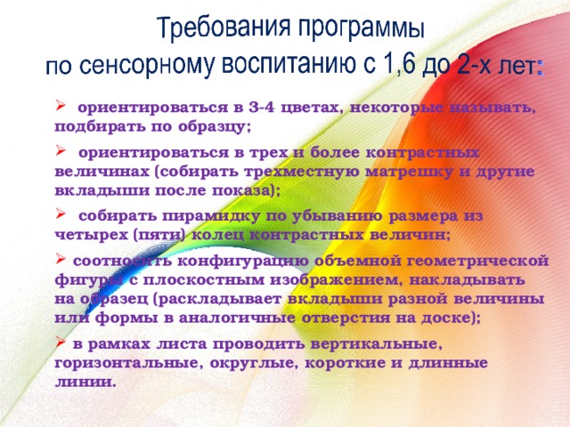  ориентироваться в 3-4 цветах, некоторые называть, подбирать по образцу;  ориентироваться в трех и более контрастных величинах (собирать трехместную матрешку и другие вкладыши после показа);  собирать пирамидку по убыванию размера из четырех (пяти) колец контрастных величин;  соотносить конфигурацию объемной геометрической фигуры с плоскостным изображением, накладывать на образец (раскладывает вкладыши разной величины или формы в аналогичные отверстия на доске);  в рамках листа проводить вертикальные, горизонтальные, округлые, короткие и длинные линии. 