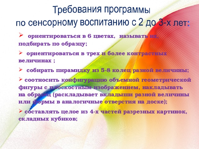  ориентироваться в 6 цветах, называть их, подбирать по образцу;  ориентироваться в трех и более контрастных величинах ;  собирать пирамидку из 5-8 колец разной величины;  соотносить конфигурацию объемной геометрической фигуры с плоскостным изображением, накладывать на образец (раскладывает вкладыши разной величины или формы в аналогичные отверстия на доске);  составлять целое из 4-х частей разрезных картинок, складных кубиков; 