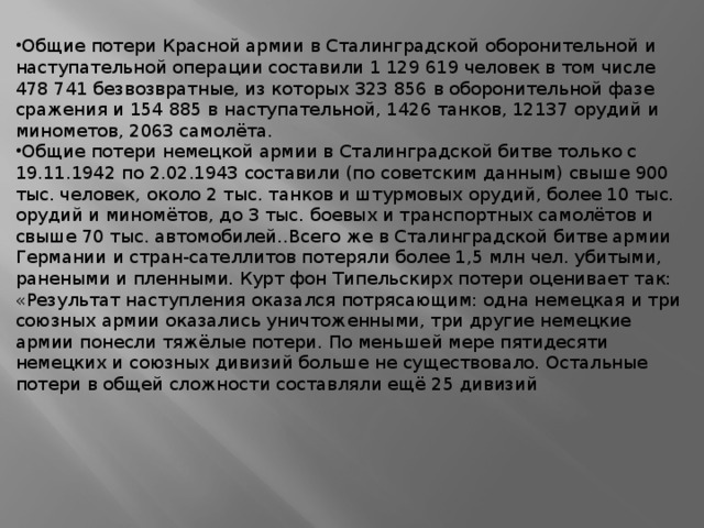 Общие потери Красной армии в Сталинградской оборонительной и наступательной операции составили 1 129 619 человек в том числе 478 741 безвозвратные, из которых 323 856 в оборонительной фазе сражения и 154 885 в наступательной, 1426 танков, 12137 орудий и минометов, 2063 самолёта. Общие потери немецкой армии в Сталинградской битве только с 19.11.1942 по 2.02.1943 составили (по советским данным) свыше 900 тыс. человек, около 2 тыс. танков и штурмовых орудий, более 10 тыс. орудий и миномётов, до 3 тыс. боевых и транспортных самолётов и свыше 70 тыс. автомобилей..Всего же в Сталинградской битве армии Германии и стран-сателлитов потеряли более 1,5 млн чел. убитыми, ранеными и пленными. Курт фон Типельскирх потери оценивает так: «Результат наступления оказался потрясающим: одна немецкая и три союзных армии оказались уничтоженными, три другие немецкие армии понесли тяжёлые потери. По меньшей мере пятидесяти немецких и союзных дивизий больше не существовало. Остальные потери в общей сложности составляли ещё 25 дивизий 