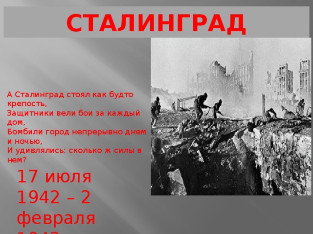 СТАЛИНГРАД А Сталинград стоял как будто крепость, Защитники вели бои за каждый дом, Бомбили город непрерывно днем и ночью, И удивлялись: сколько ж силы в нем? 17 июля 1942 – 2 февраля 1943 
