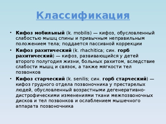 Классификация Кифоз мобильный (k. mobilis) — кифоз, обусловленный слабостью мышц спины и привычным неправильным положением тела; поддается пассивной коррекции Кифоз рахитический (k. rhachitica; син. горб рахитический ) — кифоз, развивающийся у детей второго полугодия жизни, больных рахитом, вследствие слабости мышц и связок, а также мягкости тел позвонков Кифоз старческий (k. senilis; син. горб старческий ) — кифоз грудного отдела позвоночника у престарелых людей, обусловленный возрастными дегенеративно-дистрофическими изменениями ткани межпозвоночных дисков и тел позвонков и ослаблением мышечного аппарата позвоночника 