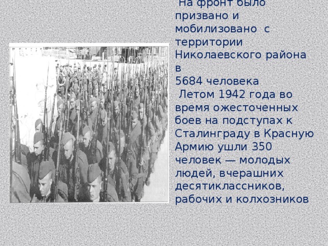  На фронт было призвано и мобилизовано с территории Николаевского района в 5684 человека  Летом 1942 года во время ожесточенных боев на подступах к Сталинграду в Красную Армию ушли 350 человек — молодых людей, вчерашних десятиклассников, рабочих и колхозников 