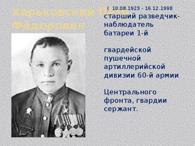 Харьковский Пётр Фёдорович  ( 10.08.1923 - 16.12.1998  старший разведчик-наблюдатель батареи 1-й гвардейской пушечной артиллерийской дивизии 60-й армии Центрального фронта, гвардии сержант.   