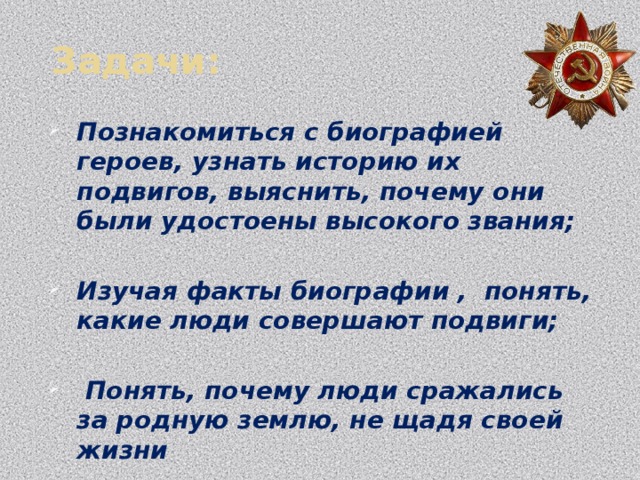  Задачи: Познакомиться с биографией героев, узнать историю их подвигов, выяснить, почему они были удостоены высокого звания;  Изучая факты биографии , понять, какие люди совершают подвиги;   Понять, почему люди сражались за родную землю, не щадя своей жизни  Научиться самостоятельно искать информацию, анализировать,  Выяснить, как запечатлена память о героях на родине (имена героев в названиях улиц, школ и т.д.) 