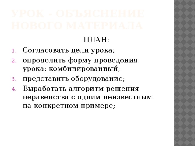 УРОК - ОБЪЯСНЕНИЕ НОВОГО МАТЕРИАЛА  ПЛАН: Согласовать цели урока; определить форму проведения урока: комбинированный; представить оборудование; Выработать алгоритм решения неравенства с одним неизвестным на конкретном примере; 