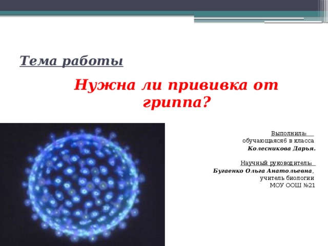  Нужна ли прививка от гриппа? Выполнила:  обучающаяся6 в класса Колесникова Дарья . Научный руководитель: Бугаенко Ольга Анатольевна , учитель биологии МОУ ООШ №21 Тема работы 