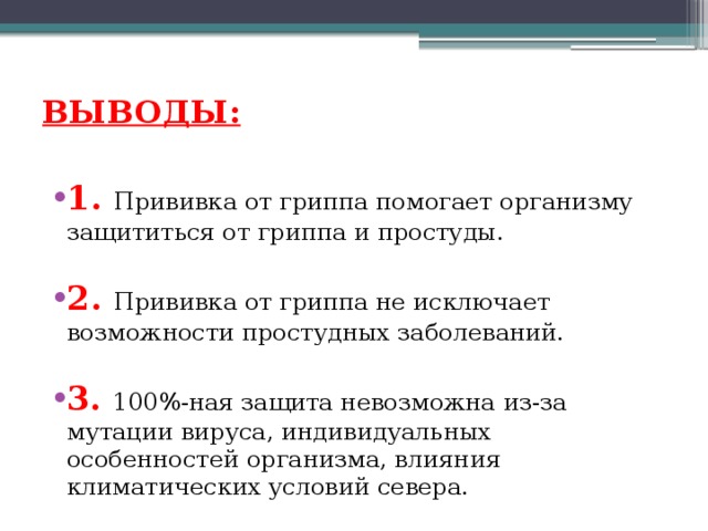 ВЫВОДЫ:   1. Прививка от гриппа помогает организму защититься от гриппа и простуды. 2. Прививка от гриппа не исключает возможности простудных заболеваний. 3. 100%-ная защита невозможна из-за мутации вируса, индивидуальных особенностей организма, влияния климатических условий севера. 