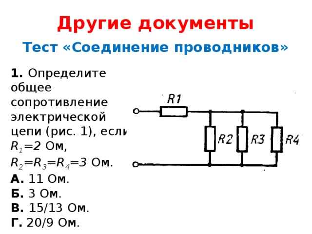 Другие документы Тест «Соединение проводников» 1. Определите общее сопротивление электрической цепи (рис. 1), если R 1 =2 Ом, R 2 =R 3 =R 4 =3  Ом. А. 11 Ом.  Б. 3 Ом.  В. 15/13 Ом.  Г. 20/9 Ом. 