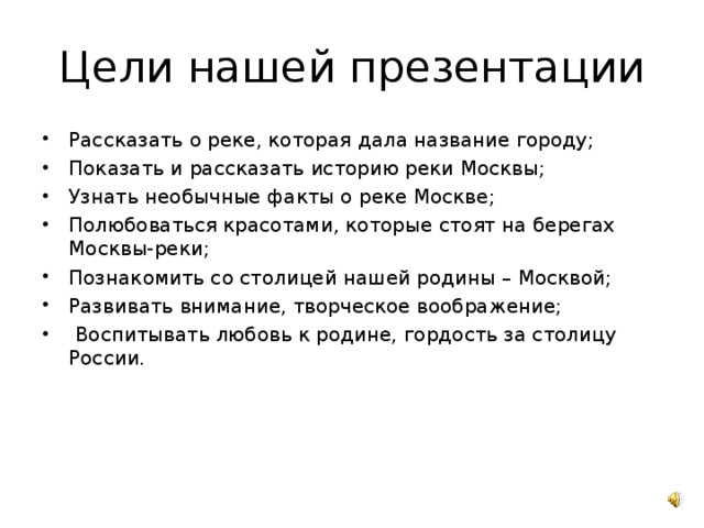 Цели нашей презентации Рассказать о реке, которая дала название городу; Показать и рассказать историю реки Москвы; Узнать необычные факты о реке Москве; Полюбоваться красотами, которые стоят на берегах Москвы-реки; Познакомить со столицей нашей родины – Москвой; Развивать внимание, творческое воображение; Воспитывать любовь к родине, гордость за столицу России. 