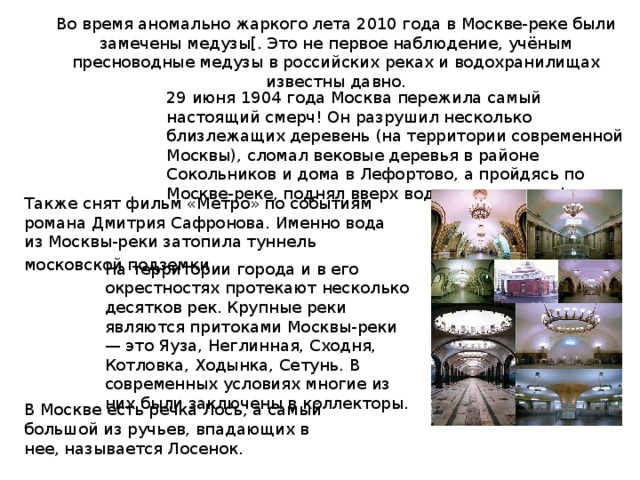 Во время аномально жаркого лета 2010 года в Москве-реке были замечены медузы[. Это не первое наблюдение, учёным пресноводные медузы в российских реках и водохранилищах известны давно. 29 июня 1904 года Москва пережила самый настоящий смерч! Он разрушил несколько близлежащих деревень (на территории современной Москвы), сломал вековые деревья в районе Сокольников и дома в Лефортово, а пройдясь по Москве-реке, поднял вверх воду и оголил дно! Также снят фильм «Метро» по событиям романа Дмитрия Сафронова. Именно вода из Москвы-реки затопила туннель московской подземки . На территории города и в его окрестностях протекают несколько десятков рек. Крупные реки являются притоками Москвы-реки — это Яуза, Неглинная, Сходня, Котловка, Ходынка, Сетунь. В современных условиях многие из них были заключены в коллекторы. В Москве есть речка Лось, а самый большой из ручьев, впадающих в нее, называется Лосенок. 