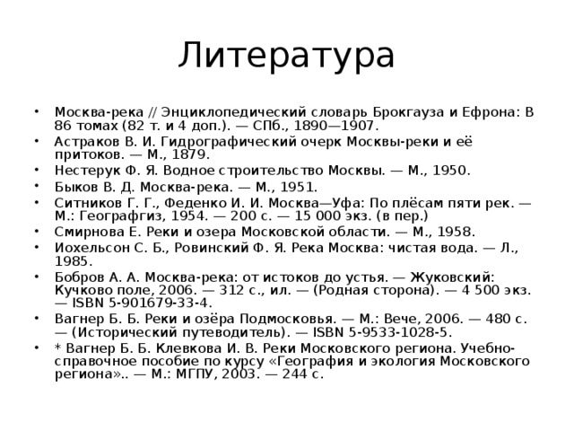 Литература Москва-река // Энциклопедический словарь Брокгауза и Ефрона: В 86 томах (82 т. и 4 доп.). — СПб., 1890—1907. Астраков В. И. Гидрографический очерк Москвы-реки и её притоков. — М., 1879. Нестерук Ф. Я. Водное строительство Москвы. — М., 1950. Быков В. Д. Москва-река. — М., 1951. Ситников Г. Г., Феденко И. И. Москва—Уфа: По плёсам пяти рек. — М.: Географгиз, 1954. — 200 с. — 15 000 экз. (в пер.) Смирнова Е. Реки и озера Московской области. — М., 1958. Иохельсон С. Б., Ровинский Ф. Я. Река Москва: чистая вода. — Л., 1985. Бобров А. А. Москва-река: от истоков до устья. — Жуковский: Кучково поле, 2006. — 312 с., ил. — (Родная сторона). — 4 500 экз. — ISBN 5-901679-33-4. Вагнер Б. Б. Реки и озёра Подмосковья. — М.: Вече, 2006. — 480 с. — (Исторический путеводитель). — ISBN 5-9533-1028-5. * Вагнер Б. Б. Клевкова И. В. Реки Московского региона. Учебно-справочное пособие по курсу «География и экология Московского региона».. — М.: МГПУ, 2003. — 244 с. 