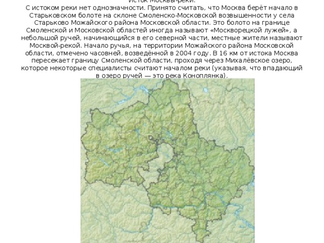  Исток Москвы-реки. С истоком реки нет однозначности. Принято считать, что Москва берёт начало в Старьковском болоте на склоне Смоленско-Московской возвышенности у села Старьково Можайского района Московской области. Это болото на границе Смоленской и Московской областей иногда называют «Москворецкой лужей», а небольшой ручей, начинающийся в его северной части, местные жители называют Москвой-рекой. Начало ручья, на территории Можайского района Московской области, отмечено часовней, возведённой в 2004 году. В 16 км от истока Москва пересекает границу Смоленской области, проходя через Михалёвское озеро, которое некоторые специалисты считают началом реки (указывая, что впадающий в озеро ручей — это река Коноплянка). 