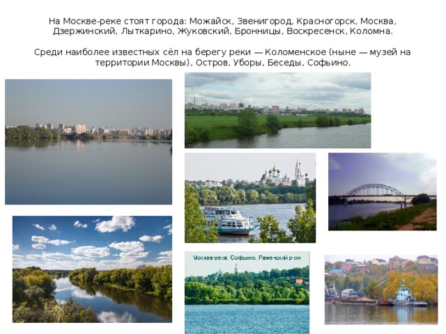 На Москве-реке стоят города: Можайск, Звенигород, Красногорск, Москва, Дзержинский, Лыткарино, Жуковский, Бронницы, Воскресенск, Коломна.   Среди наиболее известных сёл на берегу реки — Коломенское (ныне — музей на территории Москвы), Остров, Уборы, Беседы, Софьино. 