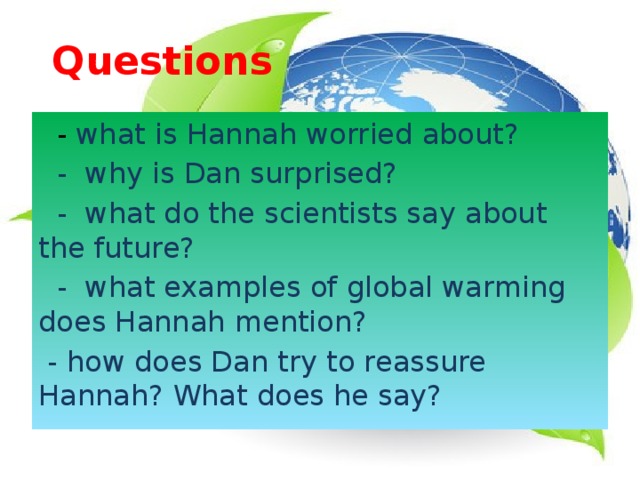 Questions   - what is Hannah worried about?  - why is Dan surprised?  - what do the scientists say about the future?  - what examples of global warming does Hannah mention?  - how does Dan try to reassure Hannah? What does he say? 