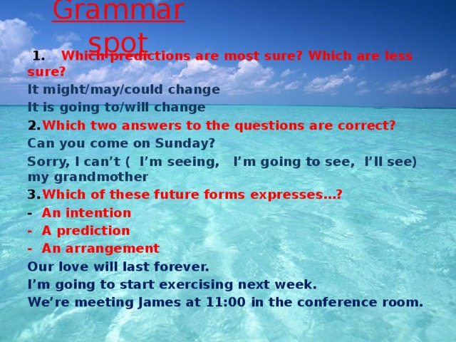 Grammar spot  1.   Which predictions are most sure? Which are less sure? It might/may/could change It is going to/will change 2.  Which two answers to the questions are correct? Can you come on Sunday? Sorry, I can’t ( I’m seeing, I’m going to see, I’ll see) my grandmother 3.  Which of these future forms expresses…? -  An intention -  A prediction -  An arrangement Our love will last forever. I’m going to start exercising next week. We’re meeting James at 11:00 in the conference room. 