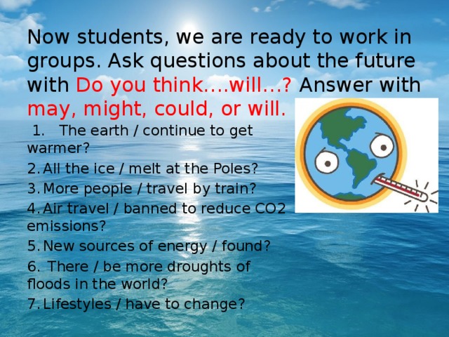 Now students, we are ready to work in groups. Ask questions about the future with Do you think….will…? Answer with may, might, could, or will.  1.  The earth / continue to get warmer? 2.  All the ice / melt at the Poles? 3.  More people / travel by train? 4.  Air travel / banned to reduce CO2 emissions? 5.  New sources of energy / found? 6.  There / be more droughts of floods in the world? 7.  Lifestyles / have to change? 