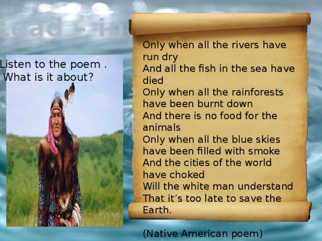 Lead – in. Only when all the rivers have run dry And all the fish in the sea have died Only when all the rainforests have been burnt down And there is no food for the animals Only when all the blue skies have been filled with smoke And the cities of the world have choked Will the white man understand That it’s too late to save the Earth.  (Native American poem) Listen to the poem .  What is it about? 