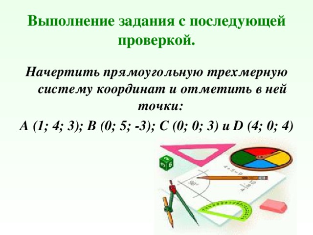 Выполнение задания с последующей проверкой. Начертить прямоугольную трехмерную систему координат и отметить в ней точки: А (1; 4; 3); В (0; 5; -3); С (0; 0; 3) и D (4; 0; 4) 