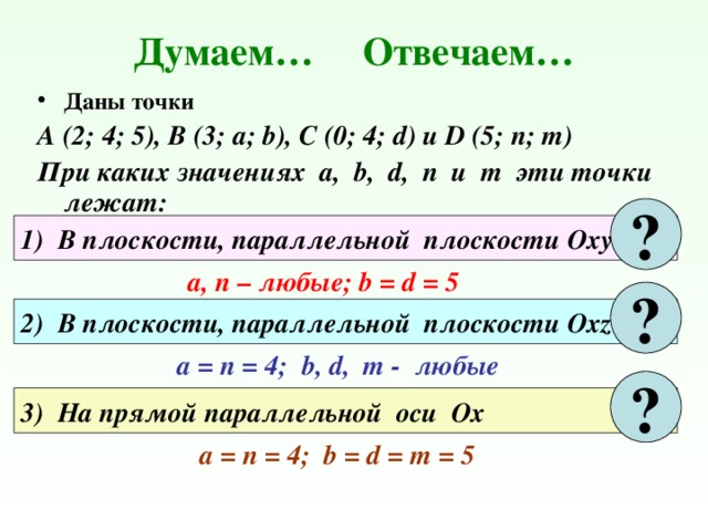 Думаем… Отвечаем… Даны точки А (2; 4; 5), В (3; а; b), C (0; 4; d) и D (5; n; m) При каких значениях а, b, d, n и m эти точки лежат: ? 1) В плоскости, параллельной плоскости Оху а, п – любые; b = d = 5 ? 2) В плоскости, параллельной плоскости Охz a = п = 4; b, d, m - любые ? 3) На прямой параллельной оси Ох a = п = 4; b = d = m = 5 