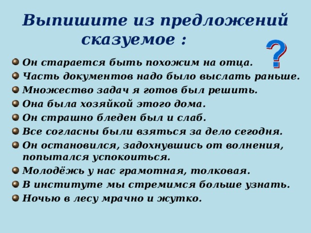 Выпишите из предложений сказуемое : Он старается быть похожим на отца. Часть документов надо было выслать раньше. Множество задач я готов был решить. Она была хозяйкой этого дома. Он страшно бледен был и слаб. Все согласны были взяться за дело сегодня. Он остановился, задохнувшись от волнения, попытался успокоиться. Молодёжь у нас грамотная, толковая. В институте мы стремимся больше узнать. Ночью в лесу мрачно и жутко.   