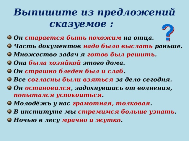 Выпишите из предложений сказуемое : Он старается быть похожим на отца. Часть документов надо было выслать раньше. Множество задач я готов был решить . Она была хозяйкой этого дома. Он страшно бледен был и слаб . Все согласны были взяться за дело сегодня. Он остановился , задохнувшись от волнения, попытался успокоиться . Молодёжь у нас грамотная, толковая . В институте мы стремимся больше узнать . Ночью в лесу мрачно и жутко .   