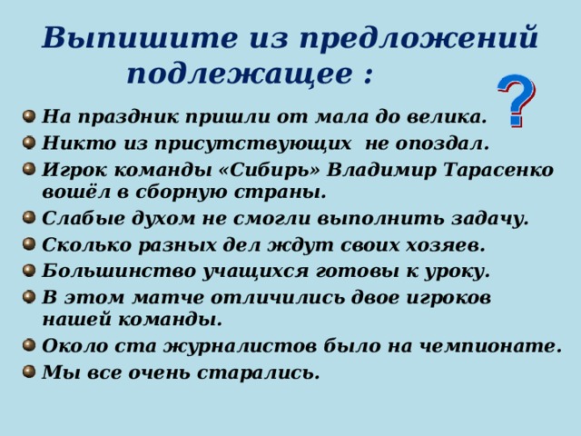 Выпишите из предложений подлежащее : На праздник пришли от мала до велика. Никто из присутствующих не опоздал. Игрок команды «Сибирь» Владимир Тарасенко вошёл в сборную страны. Слабые духом не смогли выполнить задачу. Сколько разных дел ждут своих хозяев. Большинство учащихся готовы к уроку. В этом матче отличились двое игроков нашей команды. Около ста журналистов было на чемпионате. Мы все очень старались.   