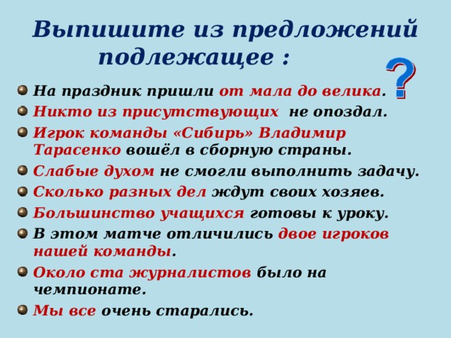 Выпишите из предложений подлежащее : На праздник пришли от мала до велика . Никто из присутствующих не опоздал. Игрок команды «Сибирь» Владимир Тарасенко вошёл в сборную страны. Слабые духом не смогли выполнить задачу. Сколько разных дел ждут своих хозяев. Большинство учащихся готовы к уроку. В этом матче отличились двое игроков нашей команды . Около ста журналистов было на чемпионате. Мы все очень старались. 