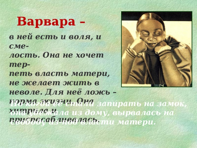 Варвара – в ней есть и воля, и сме- лость. Она не хочет тер- петь власть матери, не желает жить в неволе. Для неё ложь – норма жизни. Она хитрила и приспосабливалась. Но когда её стали запирать на замок, она убежала из дому, вырвалась на свободу из-под власти матери.