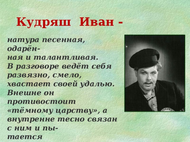 Кудряш Иван - натура песенная, одарён- ная и талантливая. В разговоре ведёт себя развязно, смело, хвастает своей удалью. Внешне он противостоит «тёмному царству», а внутренне тесно связан с ним и пы- тается приспособиться.