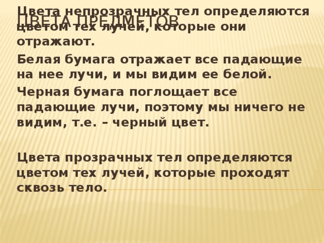 Цвета предметов Цвета непрозрачных тел определяются цветом тех лучей, которые они отражают. Белая бумага отражает все падающие на нее лучи, и мы видим ее белой. Черная бумага поглощает все падающие лучи, поэтому мы ничего не видим, т.е. – черный цвет.  Цвета прозрачных тел определяются цветом тех лучей, которые проходят сквозь тело. 